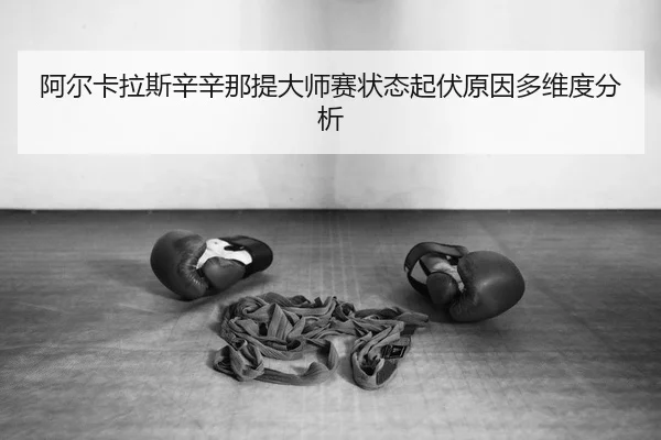 阿尔卡拉斯辛辛那提大师赛状态起伏原因多维度分析